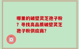 哪里的破壁灵芝孢子粉？寻找高品质破壁灵芝孢子粉供应商？