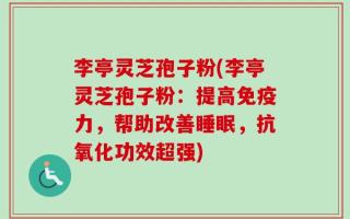 李亭灵芝孢子粉(李亭灵芝孢子粉：提高免疫力，帮助改善睡眠，抗氧化功效超强)