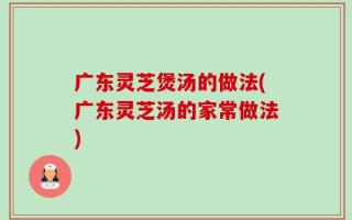 广东灵芝煲汤的做法(广东灵芝汤的家常做法)
