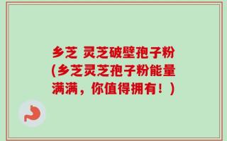 乡芝 灵芝破壁孢子粉(乡芝灵芝孢子粉能量满满，你值得拥有！)