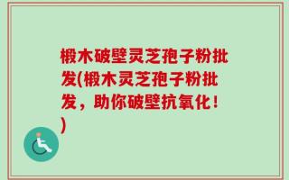 椴木破壁灵芝孢子粉批发(椴木灵芝孢子粉批发，助你破壁抗氧化！)