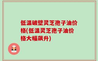低温破壁灵芝孢子油价格(低温灵芝孢子油价格大幅飙升)