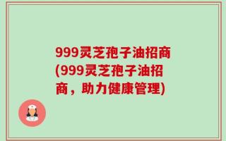 999灵芝孢子油招商(999灵芝孢子油招商，助力健康管理)