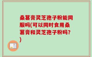 桑葚膏灵芝孢子粉能同服吗(可以同时食用桑葚膏和灵芝孢子粉吗？)