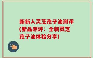 新新人灵芝孢子油测评(新品测评：全新灵芝孢子油体验分享)