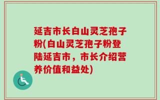 延吉市长白山灵芝孢子粉(白山灵芝孢子粉登陆延吉市，市长介绍营养价值和益处)