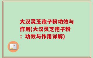 大汉灵芝孢子粉功效与作用(大汉灵芝孢子粉：功效与作用详解)