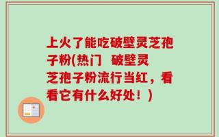 上火了能吃破壁灵芝孢子粉(热门  破壁灵芝孢子粉流行当红，看看它有什么好处！)