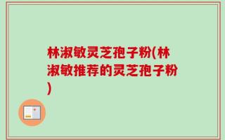 林淑敏灵芝孢子粉(林淑敏推荐的灵芝孢子粉)
