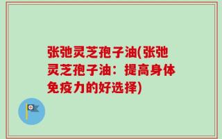张弛灵芝孢子油(张弛灵芝孢子油：提高身体免疫力的好选择)