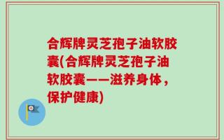 合辉牌灵芝孢子油软胶囊(合辉牌灵芝孢子油软胶囊——滋养身体，保护健康)