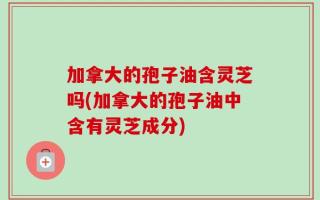 加拿大的孢子油含灵芝吗(加拿大的孢子油中含有灵芝成分)