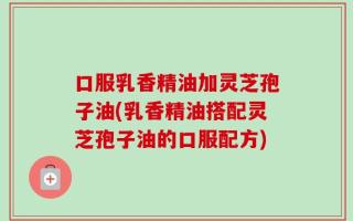 口服乳香精油加灵芝孢子油(乳香精油搭配灵芝孢子油的口服配方)