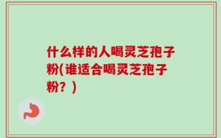 什么样的人喝灵芝孢子粉(谁适合喝灵芝孢子粉？)