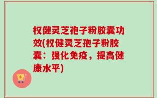 权健灵芝孢子粉胶囊功效(权健灵芝孢子粉胶囊：强化免疫，提高健康水平)