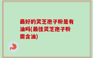 最好的灵芝孢子粉是有油吗(最佳灵芝孢子粉需含油)