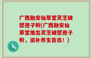广西融安仙草堂灵芝破壁孢子粉(广西融安仙草堂推出灵芝破壁孢子粉，滋补养生首选！)