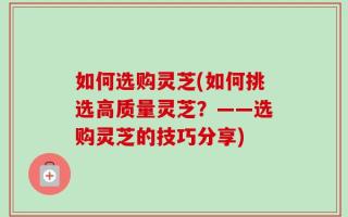 如何选购灵芝(如何挑选高质量灵芝？——选购灵芝的技巧分享)