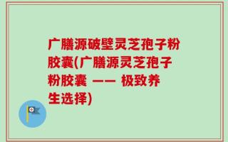 广膳源破壁灵芝孢子粉胶囊(广膳源灵芝孢子粉胶囊 —— 极致养生选择)