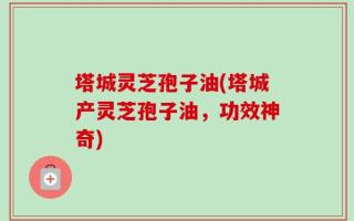 塔城灵芝孢子油(塔城产灵芝孢子油，功效神奇)