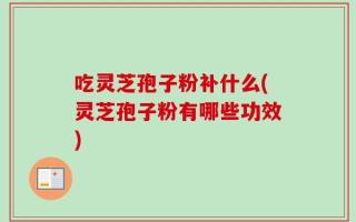 吃灵芝孢子粉补什么(灵芝孢子粉有哪些功效)