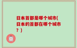 日本首都是哪个城市(日本的首都在哪个城市？)
