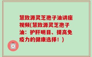 慧致源灵芝孢子油讲座视频(慧致源灵芝孢子油：护肝明目、提高免疫力的健康选择！)