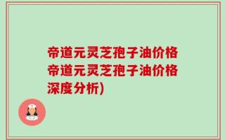 帝道元灵芝孢子油价格帝道元灵芝孢子油价格深度分析)