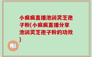 小疯疯直播池润灵芝孢子粉(小疯疯直播分享池润灵芝孢子粉的功效)