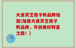 大连灵芝孢子粉品牌加盟(加盟大连灵芝孢子粉品牌，开创美好财富之路！)