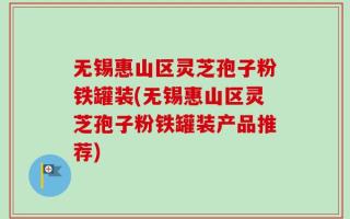无锡惠山区灵芝孢子粉铁罐装(无锡惠山区灵芝孢子粉铁罐装产品推荐)