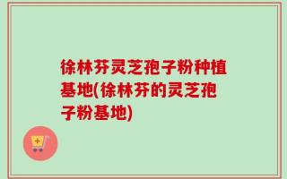 徐林芬灵芝孢子粉种植基地(徐林芬的灵芝孢子粉基地)
