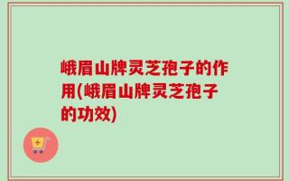 峨眉山牌灵芝孢子的作用(峨眉山牌灵芝孢子的功效)