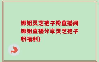 娜姐灵芝孢子粉直播间娜姐直播分享灵芝孢子粉福利)
