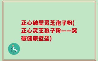 正心破壁灵芝孢子粉(正心灵芝孢子粉——突破健康壁垒)