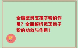 全破壁灵芝孢子粉的作用？全面解析灵芝孢子粉的功效与作用？