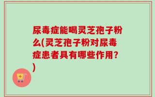 尿毒症能喝灵芝孢子粉么(灵芝孢子粉对尿毒症患者具有哪些作用？)