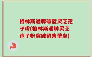 格林斯通牌破壁灵芝孢子粉(格林斯通牌灵芝孢子粉突破销售壁垒)