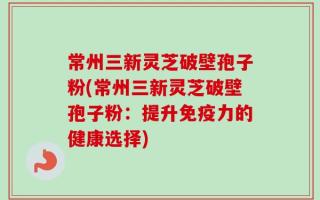 常州三新灵芝破壁孢子粉(常州三新灵芝破壁孢子粉：提升免疫力的健康选择)