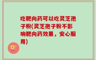 吃靶向药可以吃灵芝孢子粉(灵芝孢子粉不影响靶向药效果，安心服用)