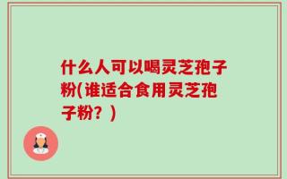 什么人可以喝灵芝孢子粉(谁适合食用灵芝孢子粉？)