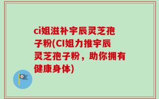ci姐滋补宇辰灵芝孢子粉(CI姐力推宇辰灵芝孢子粉，助你拥有健康身体)