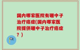 国内哪家医院有硼中子治疗癌症(国内哪家医院提供硼中子治疗癌症？)