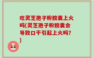吃灵芝孢子粉胶囊上火吗(灵芝孢子粉胶囊会导致口干引起上火吗？)