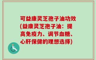 可益康灵芝孢子油功效(益康灵芝孢子油：提高免疫力、调节血糖、心肝保健的理想选择)
