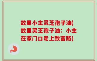 故里小主灵芝孢子油(故里灵芝孢子油：小主在家门口走上致富路)