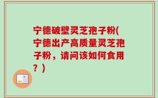 宁德破壁灵芝孢子粉(宁德出产高质量灵芝孢子粉，请问该如何食用？)