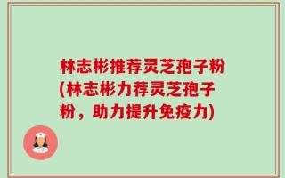林志彬推荐灵芝孢子粉(林志彬力荐灵芝孢子粉，助力提升免疫力)