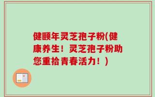 健颐年灵芝孢子粉(健康养生！灵芝孢子粉助您重拾青春活力！)