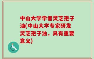 中山大学学者灵芝孢子油(中山大学专家研发灵芝孢子油，具有重要意义)
